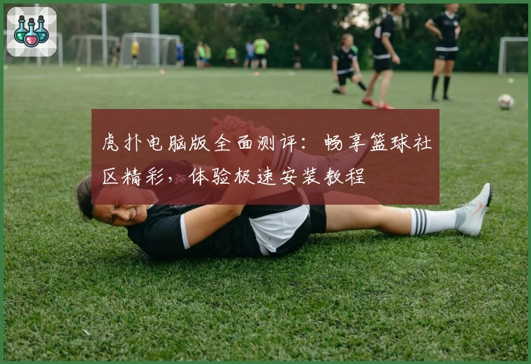 虎扑电脑版全面测评：畅享篮球社区精彩，体验极速安装教程