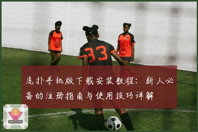 虎扑手机版下载安装教程：新人必备的注册指南与使用技巧详解