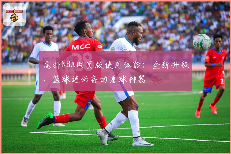 虎扑NBA网页版使用体验：全新升级，篮球迷必备的看球神器