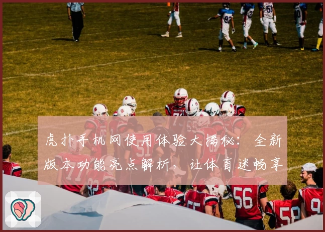 虎扑手机网使用体验大揭秘：全新版本功能亮点解析，让体育迷畅享社区互动