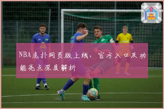 NBA虎扑网页版上线，官方入口及功能亮点深度解析