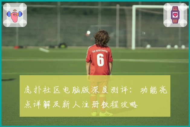 虎扑社区电脑版深度测评：功能亮点详解及新人注册教程攻略