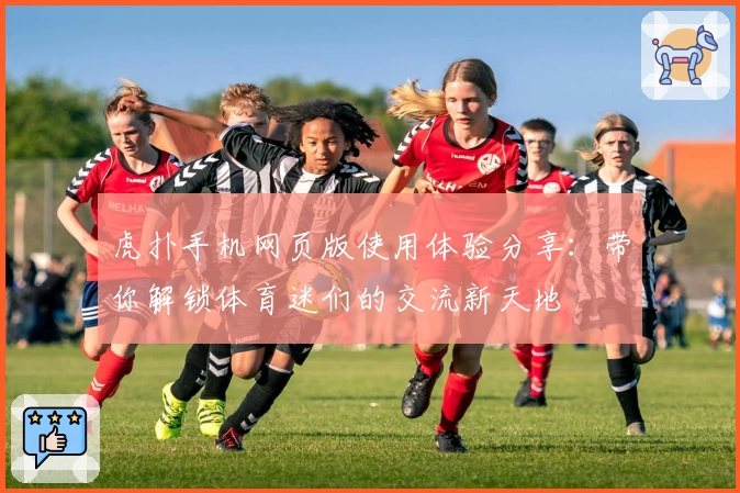 虎扑手机网页版使用体验分享:带你解锁体育迷们的交流新天地