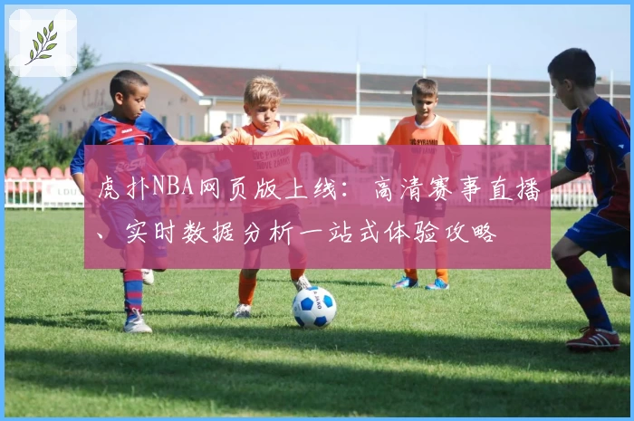 虎扑NBA网页版上线：高清赛事直播、实时数据分析一站式体验攻略