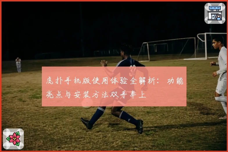 虎扑手机版使用体验全解析：功能亮点与安装方法双手奉上