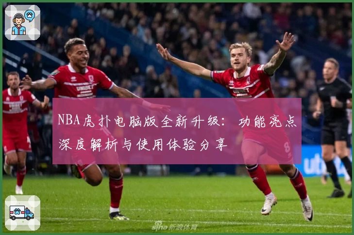 NBA虎扑电脑版全新升级：功能亮点深度解析与使用体验分享