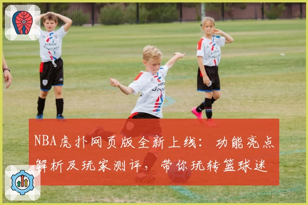NBA虎扑网页版全新上线：功能亮点解析及玩家测评，带你玩转篮球迷社区