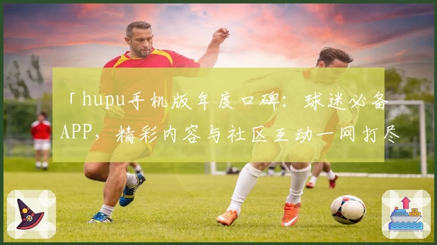「hupu手机版年度口碑：球迷必备APP，精彩内容与社区互动一网打尽」