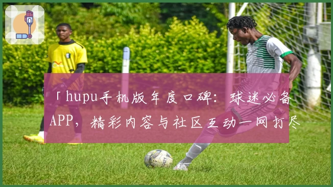 「hupu手机版年度口碑:球迷必备APP,精彩内容与社区互动一网打尽」