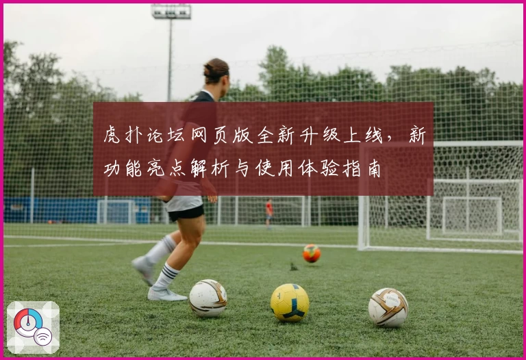 虎扑论坛网页版全新升级上线，新功能亮点解析与使用体验指南