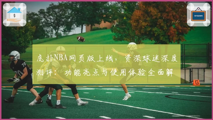 虎扑NBA网页版上线，资深球迷深度测评：功能亮点与使用体验全面解析