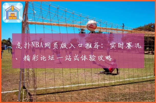 虎扑NBA网页版入口推荐：实时赛况、精彩论坛一站式体验攻略
