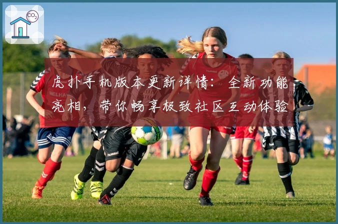 虎扑手机版本更新详情:全新功能亮相,带你畅享极致社区互动体验