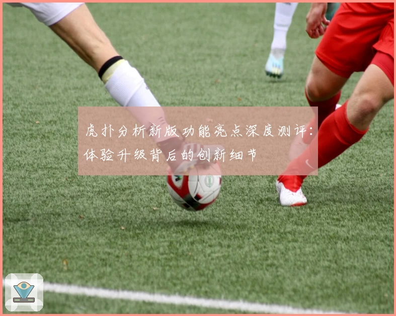 虎扑分析新版功能亮点深度测评：体验升级背后的创新细节