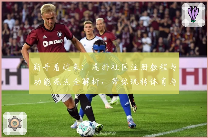 新手看过来：虎扑社区注册教程与功能亮点全解析，带你玩转体育与兴趣交流平台