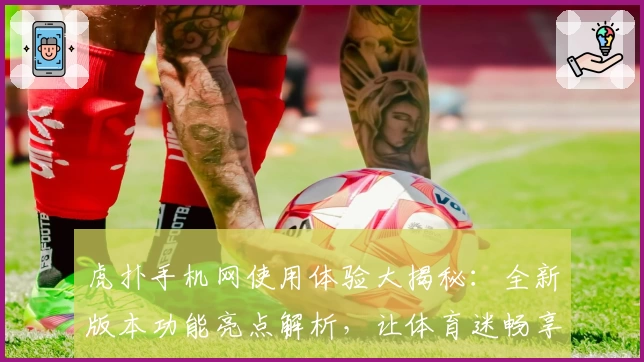 虎扑手机网使用体验大揭秘:全新版本功能亮点解析,让体育迷畅享社区互动