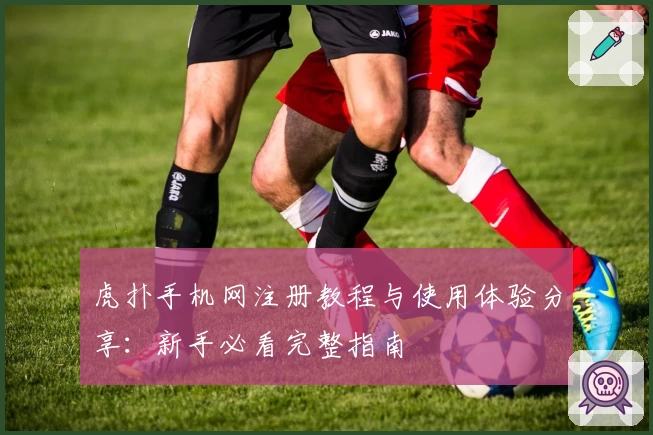 虎扑手机网注册教程与使用体验分享:新手必看完整指南