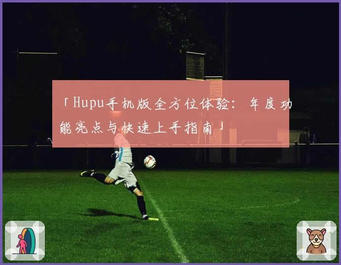 「Hupu手机版全方位体验：年度功能亮点与快速上手指南」