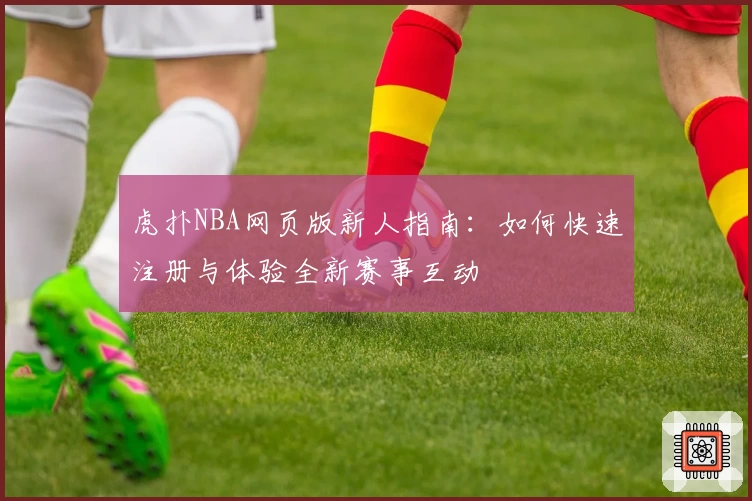 虎扑NBA网页版新人指南：如何快速注册与体验全新赛事互动