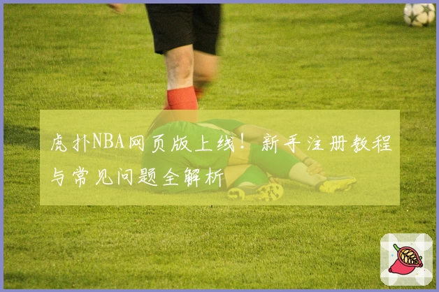 虎扑NBA网页版上线！新手注册教程与常见问题全解析