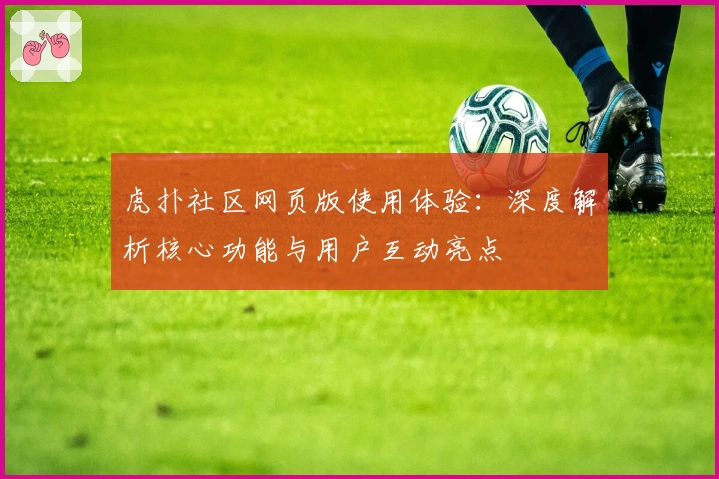 虎扑社区网页版使用体验：深度解析核心功能与用户互动亮点