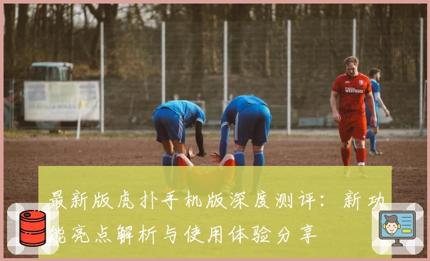 最新版虎扑手机版深度测评：新功能亮点解析与使用体验分享