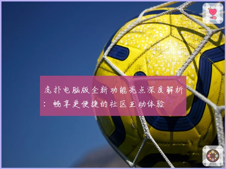 虎扑电脑版全新功能亮点深度解析：畅享更便捷的社区互动体验