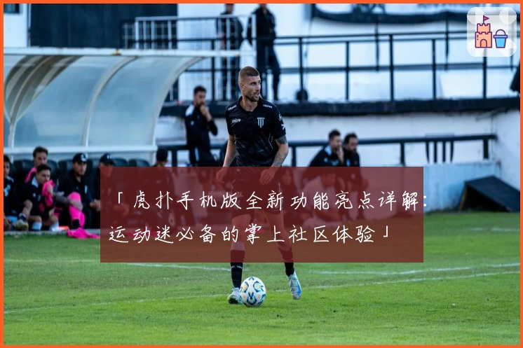 「虎扑手机版全新功能亮点详解：运动迷必备的掌上社区体验」