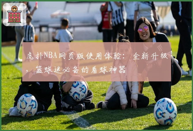 虎扑NBA网页版使用体验：全新升级，篮球迷必备的看球神器