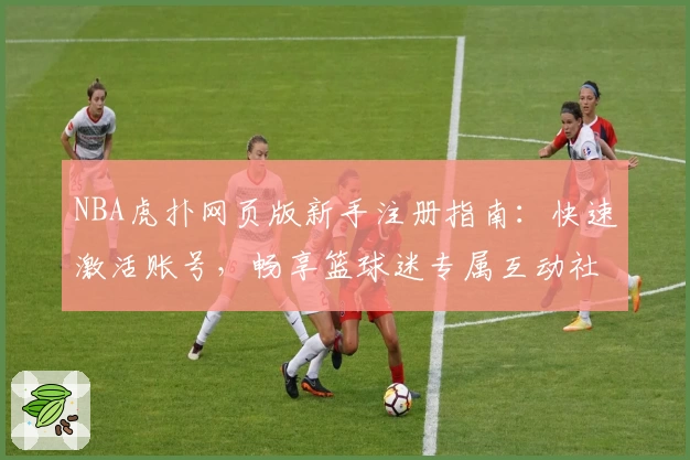 NBA虎扑网页版新手注册指南：快速激活账号，畅享篮球迷专属互动社区