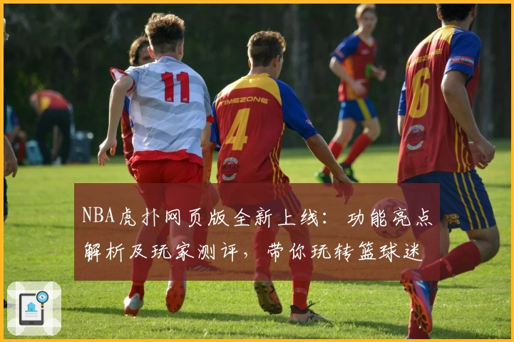 NBA虎扑网页版全新上线：功能亮点解析及玩家测评，带你玩转篮球迷社区